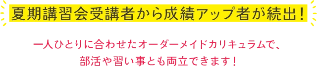 夏期講習会受講者から成績アップ者が続出！一人ひとりに合わせたオーダーメイドカリキュラムで。部活や習い事とも両立できます！